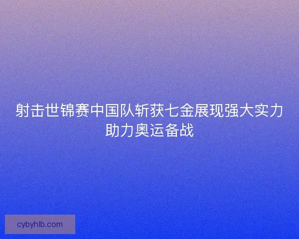 射击世锦赛中国队斩获七金展现强大实力助力奥运备战
