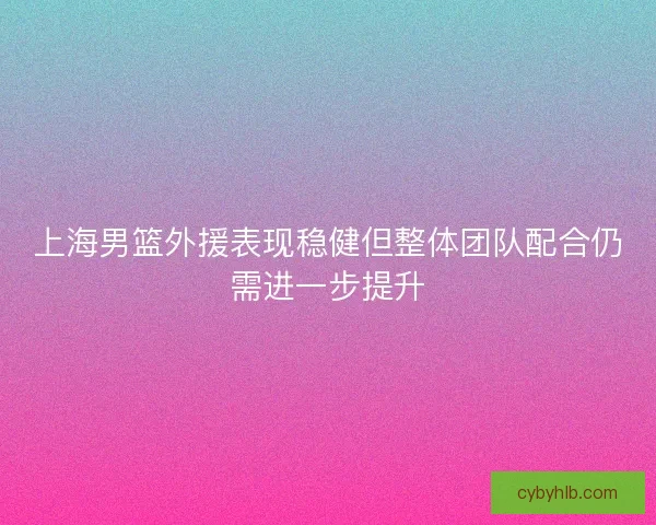 上海男篮外援表现稳健但整体团队配合仍需进一步提升