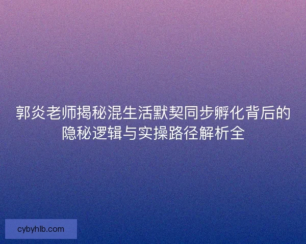 郭炎老师揭秘混生活默契同步孵化背后的隐秘逻辑与实操路径解析全