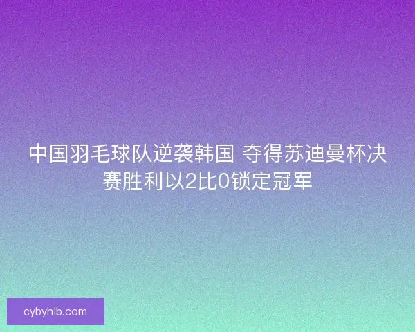 中国羽毛球队逆袭韩国 夺得苏迪曼杯决赛胜利以2比0锁定冠军