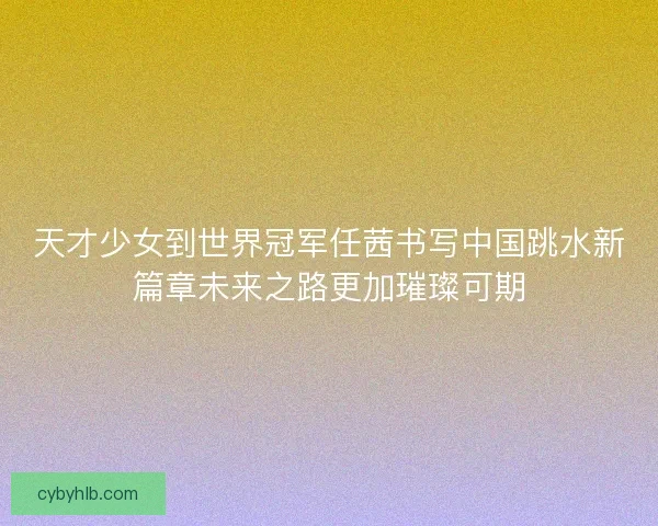 天才少女到世界冠军任茜书写中国跳水新篇章未来之路更加璀璨可期