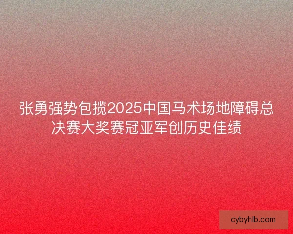 张勇强势包揽2025中国马术场地障碍总决赛大奖赛冠亚军创历史佳绩