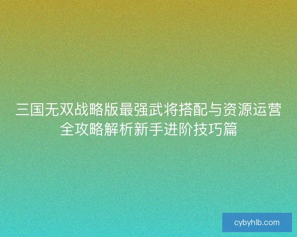 三国无双战略版最强武将搭配与资源运营全攻略解析新手进阶技巧篇