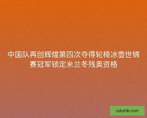 中国队再创辉煌第四次夺得轮椅冰壶世锦赛冠军锁定米兰冬残奥资格