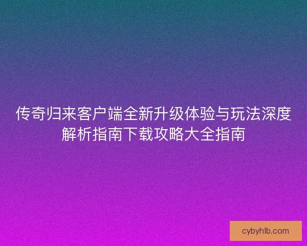 传奇归来客户端全新升级体验与玩法深度解析指南下载攻略大全指南