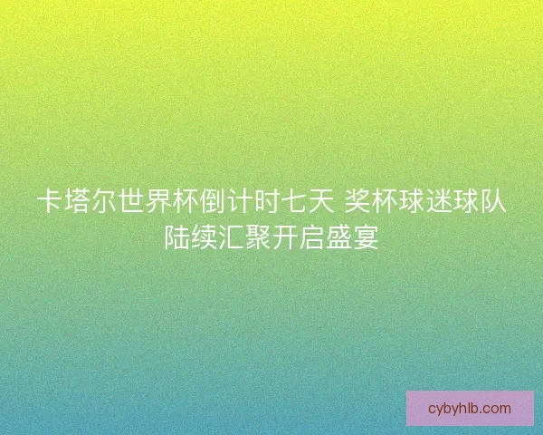 卡塔尔世界杯倒计时七天 奖杯球迷球队陆续汇聚开启盛宴