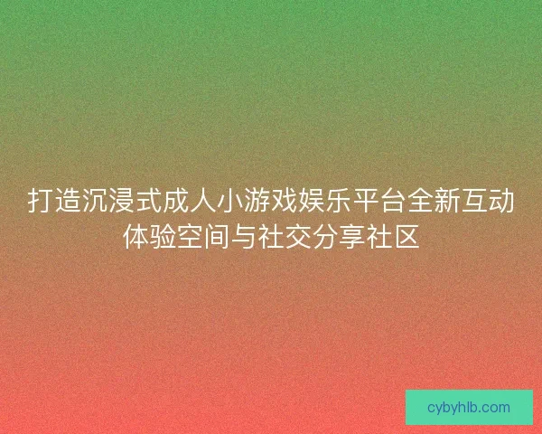 打造沉浸式成人小游戏娱乐平台全新互动体验空间与社交分享社区