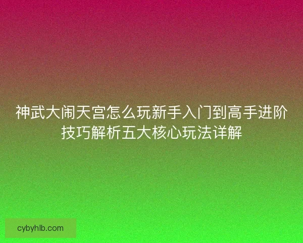 神武大闹天宫怎么玩新手入门到高手进阶技巧解析五大核心玩法详解