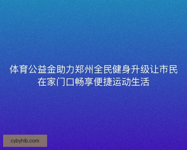 体育公益金助力郑州全民健身升级让市民在家门口畅享便捷运动生活