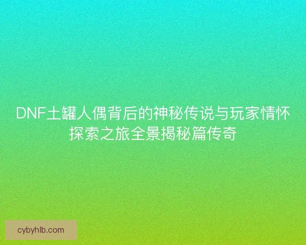 DNF土罐人偶背后的神秘传说与玩家情怀探索之旅全景揭秘篇传奇