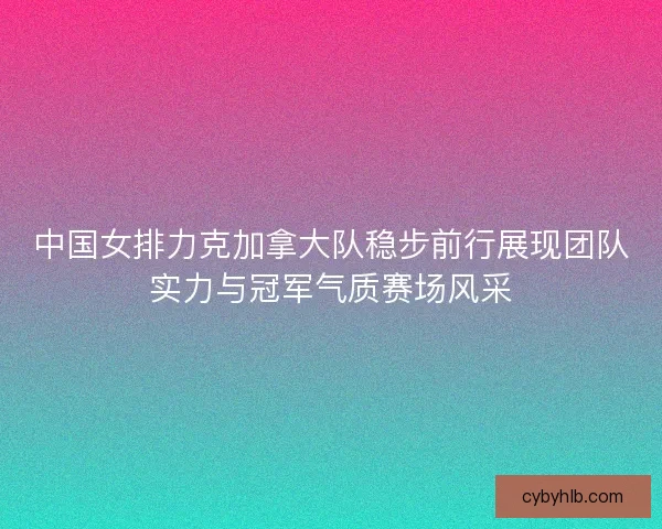中国女排力克加拿大队稳步前行展现团队实力与冠军气质赛场风采