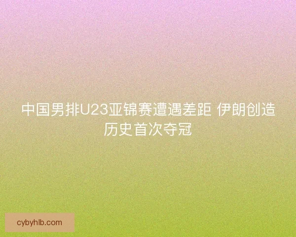 中国男排U23亚锦赛遭遇差距 伊朗创造历史首次夺冠