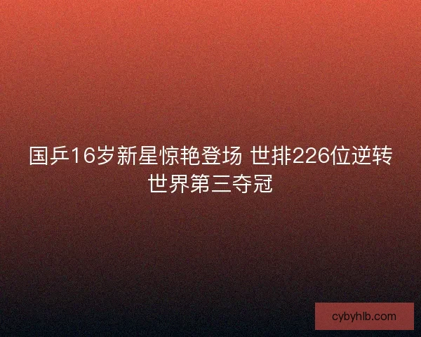 国乒16岁新星惊艳登场 世排226位逆转世界第三夺冠