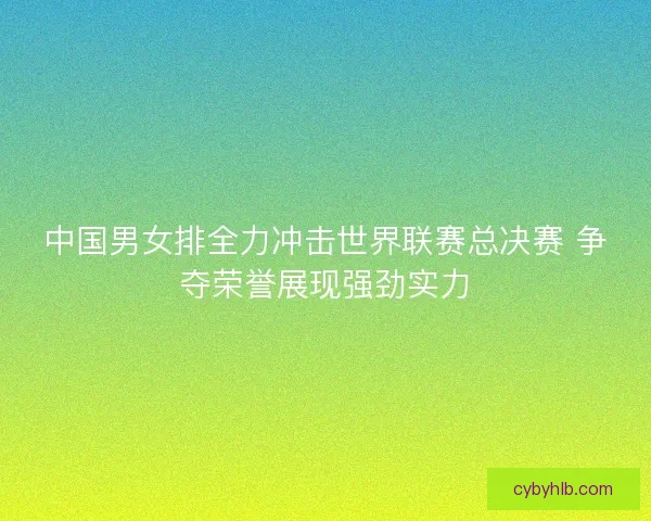 中国男女排全力冲击世界联赛总决赛 争夺荣誉展现强劲实力
