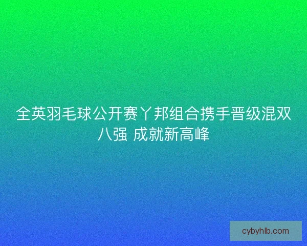 全英羽毛球公开赛丫邦组合携手晋级混双八强 成就新高峰