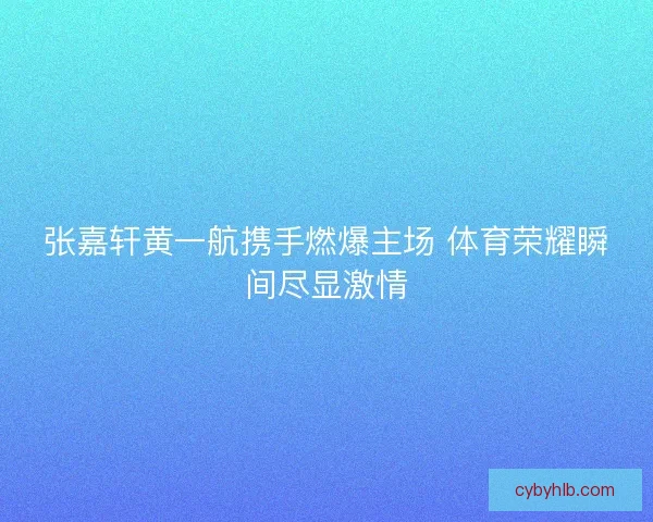 张嘉轩黄一航携手燃爆主场 体育荣耀瞬间尽显激情