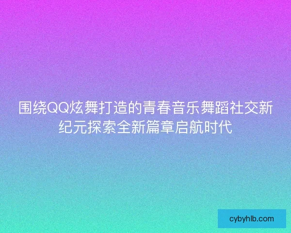 围绕QQ炫舞打造的青春音乐舞蹈社交新纪元探索全新篇章启航时代