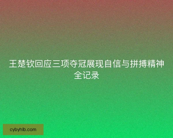 王楚钦回应三项夺冠展现自信与拼搏精神全记录